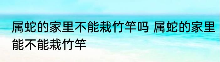 属蛇的家里不能栽竹竿吗 属蛇的家里能不能栽竹竿