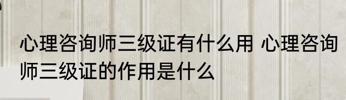 心理咨询师三级证有什么用 心理咨询师三级证的作用是什么