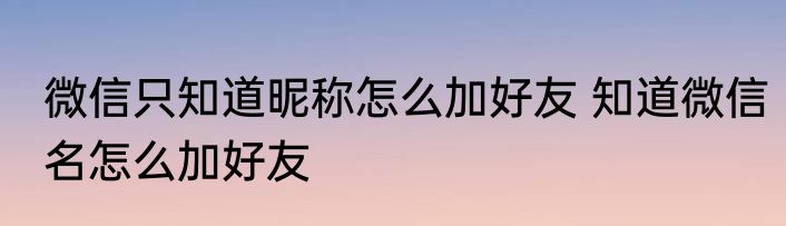 微信只知道昵称怎么加好友 知道微信名怎么加好友