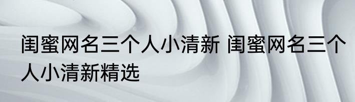 闺蜜网名三个人小清新 闺蜜网名三个人小清新精选