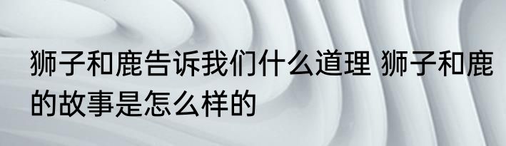 狮子和鹿告诉我们什么道理 狮子和鹿的故事是怎么样的