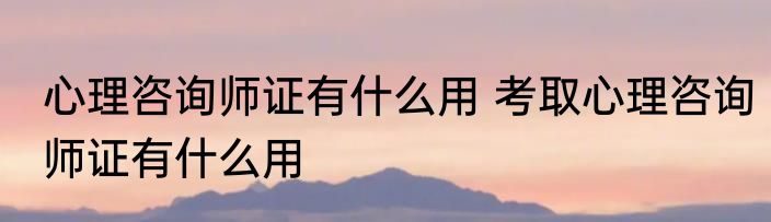心理咨询师证有什么用 考取心理咨询师证有什么用