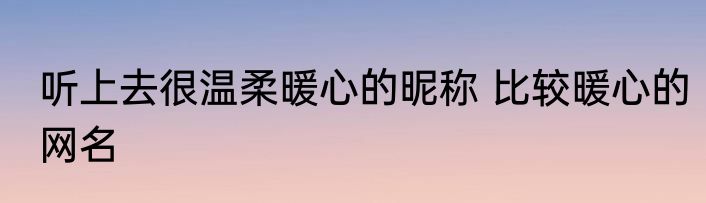 听上去很温柔暖心的昵称 比较暖心的网名