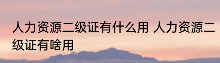 人力资源二级证有什么用 人力资源二级证有啥用