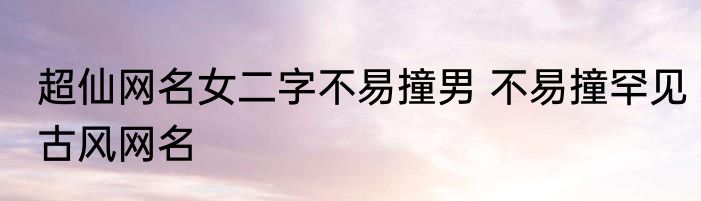 超仙网名女二字不易撞男 不易撞罕见古风网名
