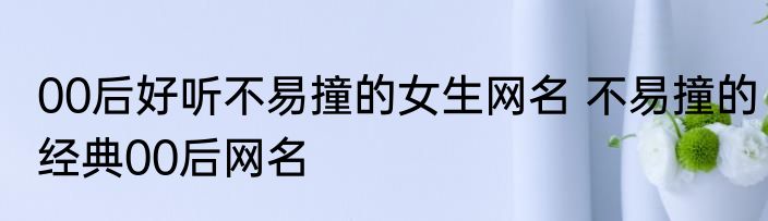 00后好听不易撞的女生网名 不易撞的经典00后网名