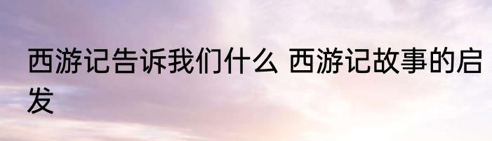 西游记告诉我们什么 西游记故事的启发