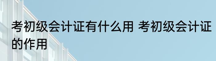 考初级会计证有什么用 考初级会计证的作用