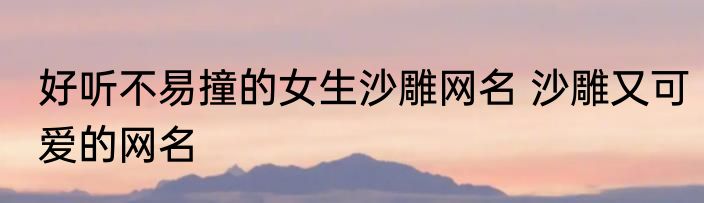 好听不易撞的女生沙雕网名 沙雕又可爱的网名