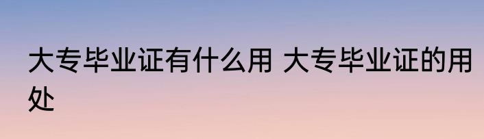 大专毕业证有什么用 大专毕业证的用处