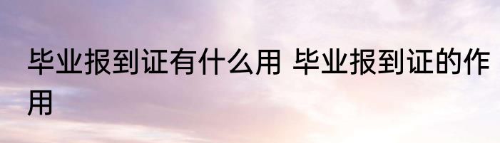 毕业报到证有什么用 毕业报到证的作用