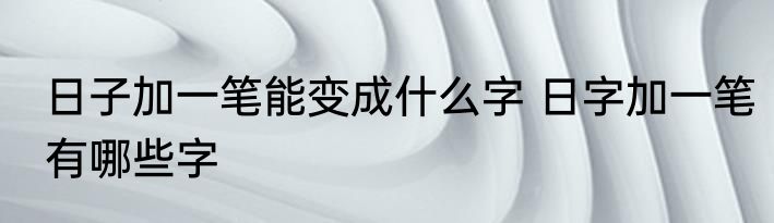 日子加一笔能变成什么字 日字加一笔有哪些字