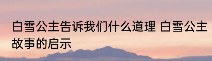 白雪公主告诉我们什么道理 白雪公主故事的启示