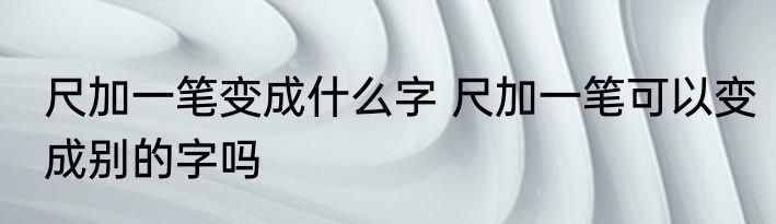 尺加一笔变成什么字 尺加一笔可以变成别的字吗