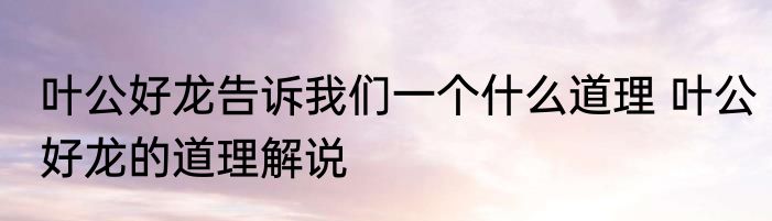 叶公好龙告诉我们一个什么道理 叶公好龙的道理解说