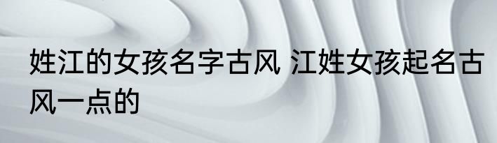 姓江的女孩名字古风 江姓女孩起名古风一点的