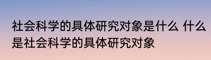 社会科学的具体研究对象是什么 什么是社会科学的具体研究对象
