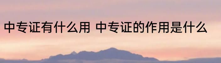 中专证有什么用 中专证的作用是什么