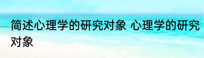 简述心理学的研究对象 心理学的研究对象