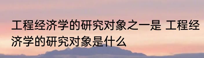 工程经济学的研究对象之一是 工程经济学的研究对象是什么