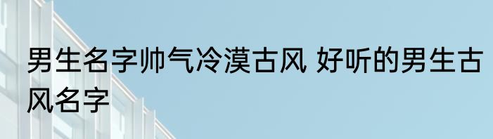 男生名字帅气冷漠古风 好听的男生古风名字