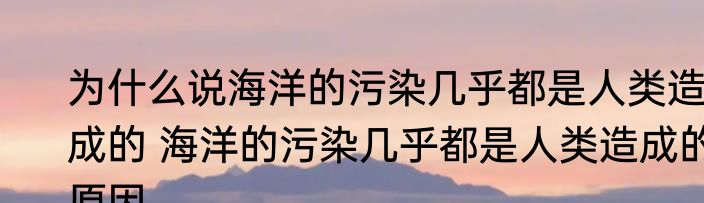 为什么说海洋的污染几乎都是人类造成的 海洋的污染几乎都是人类造成的原因
