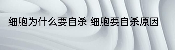 细胞为什么要自杀 细胞要自杀原因