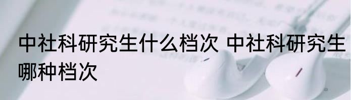 中社科研究生什么档次 中社科研究生哪种档次
