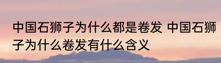 中国石狮子为什么都是卷发 中国石狮子为什么卷发有什么含义