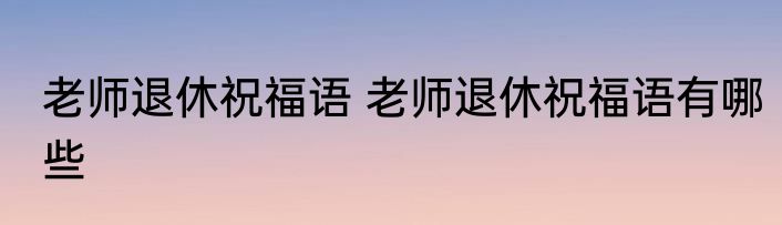 老师退休祝福语 老师退休祝福语有哪些