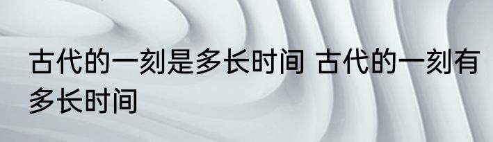 古代的一刻是多长时间 古代的一刻有多长时间