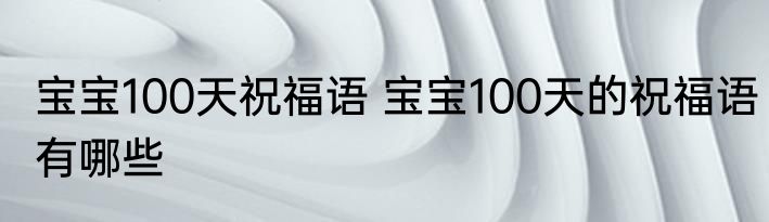 宝宝100天祝福语 宝宝100天的祝福语有哪些