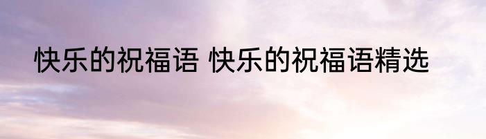 快乐的祝福语 快乐的祝福语精选