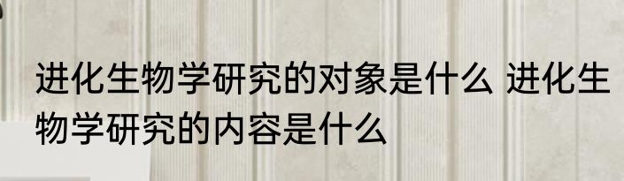 进化生物学研究的对象是什么 进化生物学研究的内容是什么