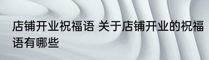 店铺开业祝福语 关于店铺开业的祝福语有哪些