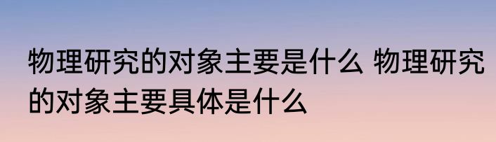 物理研究的对象主要是什么 物理研究的对象主要具体是什么