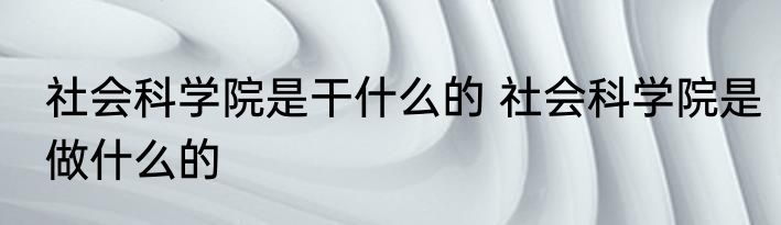 社会科学院是干什么的 社会科学院是做什么的