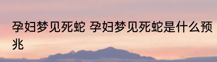 孕妇梦见死蛇 孕妇梦见死蛇是什么预兆