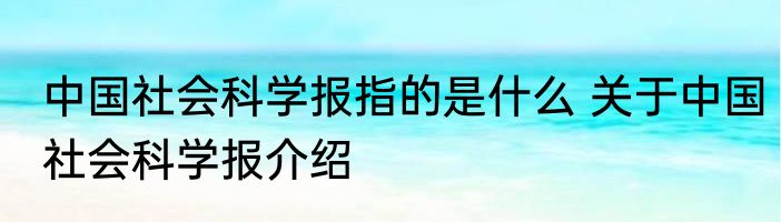 中国社会科学报指的是什么 关于中国社会科学报介绍