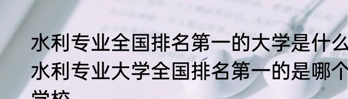 水利专业全国排名第一的大学是什么 水利专业大学全国排名第一的是哪个学校