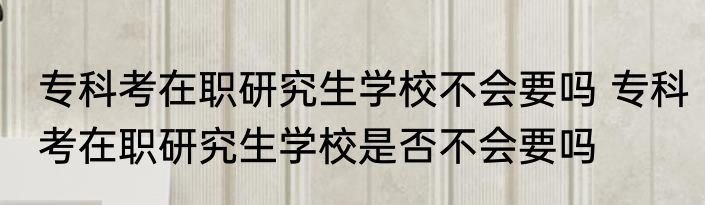 专科考在职研究生学校不会要吗 专科考在职研究生学校是否不会要吗