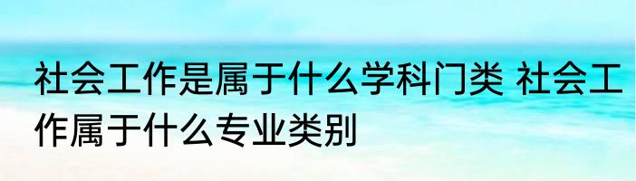 社会工作是属于什么学科门类 社会工作属于什么专业类别