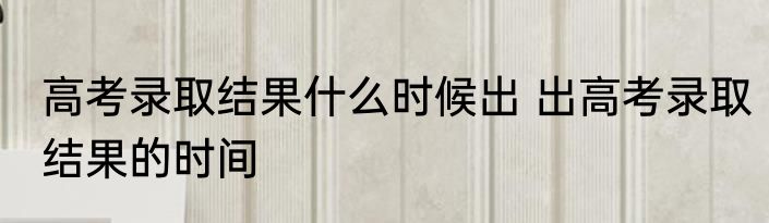 高考录取结果什么时候出 出高考录取结果的时间
