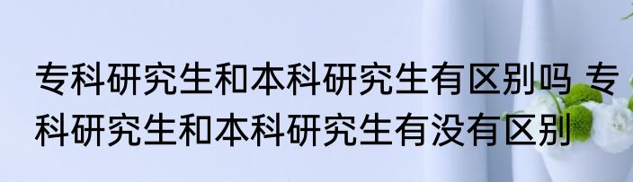 专科研究生和本科研究生有区别吗 专科研究生和本科研究生有没有区别