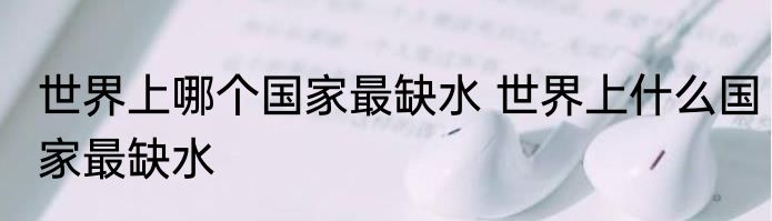 世界上哪个国家最缺水 世界上什么国家最缺水