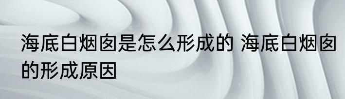 海底白烟囱是怎么形成的 海底白烟囱的形成原因