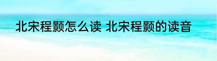 北宋程颢怎么读 北宋程颢的读音