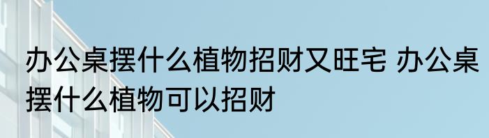 办公桌摆什么植物招财又旺宅 办公桌摆什么植物可以招财