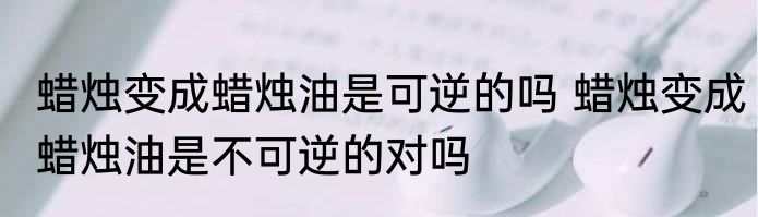 蜡烛变成蜡烛油是可逆的吗 蜡烛变成蜡烛油是不可逆的对吗