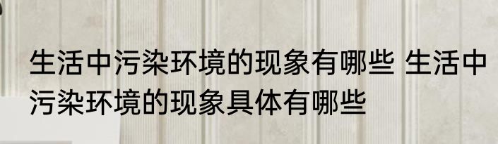 生活中污染环境的现象有哪些 生活中污染环境的现象具体有哪些